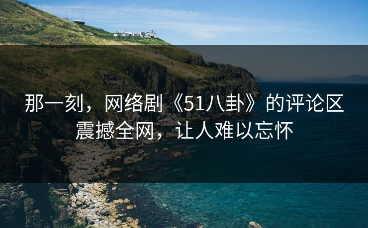 那一刻,网络剧《51八卦》的评论区震撼全网,让人难以忘怀 那一刻,网络剧《51八卦》的评论区震撼全网,让人难以忘怀