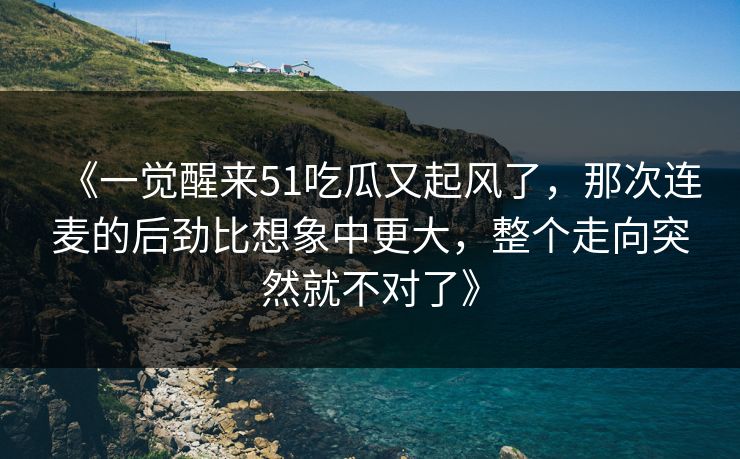 《一觉醒来51吃瓜又起风了,那次连麦的后劲比想象中更大,整个走向突然就不对了》